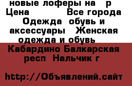 новые лоферы на 38р › Цена ­ 1 500 - Все города Одежда, обувь и аксессуары » Женская одежда и обувь   . Кабардино-Балкарская респ.,Нальчик г.